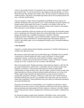 vencer é uma questão de honra. É justamente esta sua obsessão em "ganhar a discussão"
que te prende aqui. Vc está em uma sinuca: quer fugir mas não pode porque, se o fizer,
ficará claro que não consegue fazer frente a mim. Se ficar, terá que me enfrentar em um
confronto lógico. Está presa e encurralada aqui dentro através de sua própria paixão (no
caso, o ódio por minhas idéias).
Veja sua situação: se fugir, ficará envergonhada e humilhada. Se ficar, terá que me
enfrentar. Realmente estou com pena de você...Venho analisando seu perfil cognitivo há
bastante tempo, desde aquele dia em que vc começou a me ofender e dizer que me
conhecia pessoalmente. Quanto mais vc discutir comigo, mais revelarei os seus pontos
fracos para que os seus inimigos te envergonhem.
As pessoas superficiais acham que aqueles que não se apaixonam são frustrados porque
esta é a explicação mais óbvia para quem tem a mente deteriorada. Sua mente caótica é
incapaz de entender que a realidade é justamente o contrário. Vinculam
desapaixonamento à frustração, o que é totalmente ilógico. Quanto mais desapaixonada
é uma pessoa, menos frustrada ela é. Somente aqueles que não possuem ordem no
cérebro é que podem supor, com sua imaginação mecânica, que a frustração desaparece
com a paixão.
A dor da paixão
A paixão é a emoção-desejo intensa dirigida a uma pessoa. É sentida violentamente no
coração como algo que arrasta.
São muitas as razões pelas quais não se pode afirmar que a felicidade existe na paixão.
A paixão não se dissocia jamais do ciúme, o qual é sofrimento. O ciúme sempre
acompanha a paixão. A paixão não se desvincula da saudade, a qual é também
sofrimento. A paixão não se desvincula do servilismo, o qual é sofrimento. A paixão
carrega em si a dor. A paixão é dor em si mesma e não felicidade.
Não existe paixão eterna. Ninguém permanece apaixonado por alguém a vida toda. Há
um tempo limitado para a paixão durar, o qual pode variar de uma pessoa para outra.
Segundo os cientistas, o corpo humano não suportaria manter-se apaixonado
continuamente ao longo de toda a vida. Após um tempo, a paixão se torna aversão, pela
superexposição aos mesmos estímulos proporcionados pela pessoa, ou se torna vício.
Porém, aquele estado específico de apaixonamento, em que as pernas tremem e o
coração bate, desaparece. Portanto, é efêmera e, sendo assim, não se pode chamar de
felicidade autêntica pois esta deve ser entendida como algo eterno, que nem mesmo o
tempo pode empalidecer. Pode qualificada como uma euforia ou entusiasmo passageiro
mas como felicidade não.
Na paixão, necessitamos ser correspondidos e isso é também um sofrimento. Jamais
saberemos de um caso (exceto os casos mentirosos citados por Lado) em que ambas as
pessoas permaneceram apaixonadas de forma recíproca e contínua a vida toda. Sempre
uma das duas pessoas começa a desapaixonar-se primeiro, provocando o sofrimento da
outra.
Se uma pessoa pudesse proporcionar realmente a felicidade a outra, como acredita
Lado, ela poderia então livrá-la de toda tristeza para sempre e esta pessoa feliz nunca
 