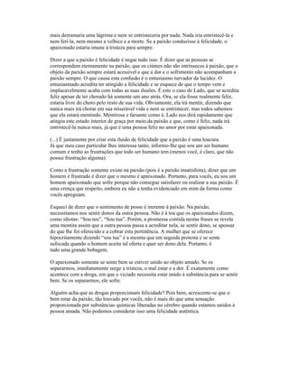 mais derramaria uma lágrima e nem se entristeceria por nada. Nada iria entristecê-la e
nem ferí-la, nem mesmo a velhice e a morte. Se a paixão conduzisse à felicidade, o
apaixonado estaria imune à tristeza para sempre.
Dizer a que a paixão é felicidade é negar tudo isso. É dizer que as pessoas se
correspondem eternamente na paixão, que os ciúmes não são intrínsecos à paixão, que o
objeto da paixão sempre estará acessível e que a dor e o sofrimento não acompanham a
paixão sempre. O que causa esta confusão é o entusiasmo turvador da lucidez. O
entusiasmado acredita ter atingido a felicidade e se esquece de que o tempo vem e
implacavelmente acaba com todas as suas ilusões. É este o caso de Lado, que se acredita
feliz apesar de ter chorado há somente um ano atrás. Ora, se ela fosse realmente feliz,
estaria livre do choro pelo resto de sua vida. Obviamente, ela irá mentir, dizendo que
nunca mais irá chorar em sua miserável vida e nem se entristecer, mas todos sabemos
que ela estará mentindo. Mentirosa e farsante como é, Lado nos dirá rapidamente que
atingiu este estado interior de graça por meio da paixão e que, como é feliz, nada irá
entristecê-la nunca mais, já que é uma pessoa feliz no amor por estar apaixonada.
(...) É justamente por criar esta ilusão de felicidade que a paixão é uma loucura.
Já que meu caso particular lhes interessa tanto, informo-lhe que sou um ser humano
comum e tenho as frustrações que todo ser humano tem (menos você, é claro, que não
possui frustração alguma).
Como a frustração somente existe na paixão (pois é a paixão insatisfeita), dizer que um
homem é frustrado é dizer que o mesmo é apaixonado. Portanto, para vocês, eu sou um
homem apaixonado que sofre porque não consegue satisfazer ou realizar a sua paixão. É
uma crença que respeito, embora eu não a tenha evidenciado em mim da forma como
vocês apregoam.
Esqueci de dizer que o sentimento de posse é inerente à paixão. Na paixão,
necessitamos nos sentir donos da outra pessoa. Não é à toa que os apaixonados dizem,
como idiotas: “Sou teu”, “Sou tua”. Porém, a promessa contida nestas frases se revela
uma mentira assim que a outra pessoa passa a acreditar nela, se sentir dono, se apossar
do que lhe foi oferecido e a cobrar esta pertinência. A mulher que se oferece
hipocritamente dizendo “sou tua” é a mesma que em seguida protesta e se sente
sufocada quando o homem aceita tal oferta e quer ser dono dela. Portanto, é
tudo uma grande bobagem.
O apaixonado somente se sente bem se estiver unido ao objeto amado. Se os
separarmos, imediatamente surge a tristeza, o mal estar e a dor. É exatamente como
acontece com a droga, em que o viciado necessita estar unido à substância para se sentir
bem. Se os separarmos, ele sofre.
Alguém acha que as drogas proporcionam felicidade? Pois bem, acrescente-se que o
bem estar da paixão, tão louvado por vocês, não é mais do que uma sensação
proporcionada por substâncias químicas liberadas no cérebro quando estamos unidos à
pessoa amada. Não podemos considerar isso uma felicidade autêntica.
 