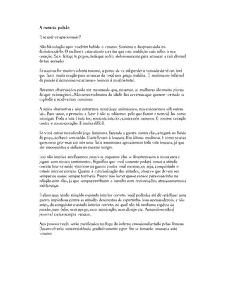 A cura da paixão
E se estiver apaixonado?
Não há solução após você ter bebido o veneno. Somente o desprezo dela irá
desintoxicá-lo. O melhor é estar atento e evitar que esta maldição caia sobre o seu
coração. Se o feitiço te pegou, terá que sofrer dolorosamente para arrancar a raiz do mal
do teu coração.
Se a coisa for muito violenta mesmo, a ponto de vc até perder a vontade de viver, terá
que fazer muita oração para arrancar de você esta praga maldita. O sentimento infernal
da paixão é demoníaco e arrasta o homem à miséria total.
Recentes observações estão me mostrando que, no amor, as mulheres são muito piores
do que eu imaginei...São seres realmente da idade das cavernas que querem ver tudo se
explodir e se divertem com isso.
A única alternativa é não entrarmos nesse jogo animalesco, nos colocarmos sob outras
leis. Para tanto, o primeiro a fazer é não as odiarmos pelo que fazem e nem vê-las como
inimigas. Toda a luta é interior, somente interior, contra nós mesmos. É o nosso coração
contra o nosso coração. É muito difícil.
Se você entrar no ridículo jogo feminino, fazendo a guerra contra elas, chegará ao fundo
do poço, ao beco sem saída. Ela te levará à loucura. Em última instância, é como se elas
quisessem provocar em nós uma fúria assassina e apreciassem toda esta loucura, já que
são masoquistas e sádicas ao mesmo tempo.
Isso não implica em ficarmos passivos enquanto elas se divertem com a nossa cara e
jogam com nossos sentimentos. Significa que você somente poderá tomar a atitude
correta houver saído vitorioso na guerra contra você mesmo, ou seja, conquistado o
estado interior correto. Quanto à exteriorização das atitudes, observo que devem ser
sempre ou quase sempre terríveis. Parece não haver quase espaço para o carinho na
relação com elas, já que sempre retribuem o carinho com provocações, atraiçoamentos e
indiferença.
É claro que, tendo atingido o estado interior correto, você poderá e até deverá fazer uma
guerra impiedosa contra as atitudes desonestas da espertinha. Mas apenas depois, e não
antes, de conquistar o estado interior correto, no qual não há nenhuma espécie de
paixão, nem ódio, nem apego, nem admiração, nem desejo etc. Antes disso não é
possível e elas sempre vencem.
Aos poucos vocês serão purificados no fogo do inferno emocional criado pelas fêmeas.
Desenvolverão uma resistência gradativamente e por fim se tornarão imunes a este
veneno.
 