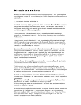 Discussão com mulheres
Transcrição de trecho de mais uma discussão de Nahassen com “Lado”, uma opositora
sistemática sua, em que ele exemplifica por que é inútil discutir com mulheres e homens
efeminados.
(...)Aos amigos que estão assistindo(...)
Lado tenta criar novos tópicos para inserir vários assuntos na discussão. Quer caotizar o
diálogo para misturar tudo e assim esconder os erros lógicos de sua teoria absurda. É
por isso que não permitirei a criação de novos tópicos antes que os temas em questão
nos tópicos vigentes tenham sido esgotados.
Com o mesmo fim, ela fraciona meus textos e tenta analisar frases em separado,
tentando me atrair para outros pontos e desviar minha atenção dos seus erros lógicos
fundamentais.
Uma artimanha comum de charlatães é criar muitos tópicos diferentes para confundir
tudo. Deste modo, eles conseguem escapar da desagradável análise concentrada sobre
um só ponto até esgotá-lo. Eles tentam evitar a análise concentrada a todo custo porque
ela disseca e destrói suas teorias sem nexo.
Quando analisamos simultaneamente milhares de problemas, dúvidas, erros etc. não
conseguimos aprofundar nada. A análise se torna superficial e abrangente, sem meta
definida e subjetiva. É exatamente isso o que Lado quer induzir e é exatamente isso
também o que estou evitando ao não permitir criação de novos tópicos e ao ignorar
totalmente suas tentativas de me atrair para outros pontos que não sejam os erros
lógicos fundamentais de sua mentira.
Lado nos fornece farto material demonstrativo sobre como as mulheres de tipo inferior
(infelizmente a maioria) atuam durante as discussões.
Ao discutirmos com mulheres assim e homens de mente efeminada, sempre surge o
mesmo problema: fazê-los concentrar a análise sobre os erros lógicos das teorias que
defendem. Eles resistem até o fim e possuem mecanismos psicológicos sofisticados para
se evadirem de tal confronto, os quais constituem basicamente em:
1. inserir no diálogos milhares de assuntos diferentes para misturar tudo e confundir,
evitando que os erros lógicos da teoria defendida se tornem visíveis e sejam expostos ao
exame atento;
2. fragmentar a análise do inimigo, atraindo seu pensamento para múltiplas questões
desvinculadas da questão fundamental que motiva a polêmica;
3. provocar emoções negativas, principalmente a vergonha, para paralisar a mente do
oponente ou induzí-lo a desistir.
A intenção delas é evitar o confronto racional ao máximo. Para isso, tentam arrastar-nos
para o terreno do irracional, que é o campo em que dominam e se sentem seguras.
Observem que Lado utiliza estas três artimanhas em todos os posts. Tenta criar tópicos
novos para atrair minha atenção, tenta provocar emoções negativas em mim com
ofensas e tenta fragmentar o meu pensamento.
 