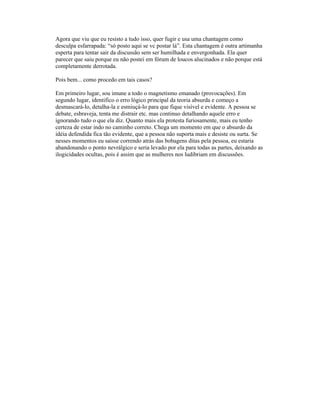 Agora que viu que eu resisto a tudo isso, quer fugir e usa uma chantagem como
desculpa esfarrapada: “só posto aqui se vc postar lá”. Esta chantagem é outra artimanha
esperta para tentar sair da discussão sem ser humilhada e envergonhada. Ela quer
parecer que saiu porque eu não postei em fórum de loucos alucinados e não porque está
completamente derrotada.
Pois bem... como procedo em tais casos?
Em primeiro lugar, sou imune a todo o magnetismo emanado (provocações). Em
segundo lugar, identifico o erro lógico principal da teoria absurda e começo a
desmascará-lo, detalha-la e esmiuçá-lo para que fique visível e evidente. A pessoa se
debate, esbraveja, tenta me distrair etc. mas continuo detalhando aquele erro e
ignorando tudo o que ela diz. Quanto mais ela protesta furiosamente, mais eu tenho
certeza de estar indo no caminho correto. Chega um momento em que o absurdo da
idéia defendida fica tão evidente, que a pessoa não suporta mais e desiste ou surta. Se
nesses momentos eu saísse correndo atrás das bobagens ditas pela pessoa, eu estaria
abandonando o ponto nevrálgico e seria levado por ela para todas as partes, deixando as
ilogicidades ocultas, pois é assim que as mulheres nos ludibriam em discussões.
 