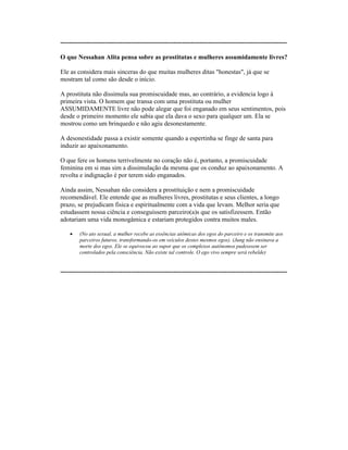 ----------------------------------------------------------------------------------------------------------
O que Nessahan Alita pensa sobre as prostitutas e mulheres assumidamente livres?
Ele as considera mais sinceras do que muitas mulheres ditas "honestas", já que se
mostram tal como são desde o início.
A prostituta não dissimula sua promiscuidade mas, ao contrário, a evidencia logo à
primeira vista. O homem que transa com uma prostituta ou mulher
ASSUMIDAMENTE livre não pode alegar que foi enganado em seus sentimentos, pois
desde o primeiro momento ele sabia que ela dava o sexo para qualquer um. Ela se
mostrou como um brinquedo e não agiu desonestamente.
A desonestidade passa a existir somente quando a espertinha se finge de santa para
induzir ao apaixonamento.
O que fere os homens terrivelmente no coração não é, portanto, a promiscuidade
feminina em si mas sim a dissimulação da mesma que os conduz ao apaixonamento. A
revolta e indignação é por terem sido enganados.
Ainda assim, Nessahan não considera a prostituição e nem a promiscuidade
recomendável. Ele entende que as mulheres livres, prostitutas e seus clientes, a longo
prazo, se prejudicam fisica e espiritualmente com a vida que levam. Melhor seria que
estudassem nossa ciência e conseguissem parceiro(a)s que os satisfizessem. Então
adotariam uma vida monogâmica e estariam protegidos contra muitos males.
(No ato sexual, a mulher recebe as essências atômicas dos egos do parceiro e os transmite aos
parceiros futuros, transformando-os em veículos destes mesmos egos). (Jung não ensinava a
morte dos egos. Ele se equivocou ao supor que os complexos autônomos pudesssem ser
controlados pela consciência. Não existe tal controle. O ego vivo sempre será rebelde)
----------------------------------------------------------------------------------------------------------
 