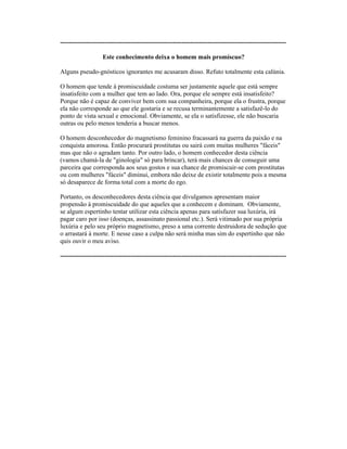 ----------------------------------------------------------------------------------------------------------
Este conhecimento deixa o homem mais promíscuo?
Alguns pseudo-gnósticos ignorantes me acusaram disso. Refuto totalmente esta calúnia.
O homem que tende à promiscuidade costuma ser justamente aquele que está sempre
insatisfeito com a mulher que tem ao lado. Ora, porque ele sempre está insatisfeito?
Porque não é capaz de conviver bem com sua companheira, porque ela o frustra, porque
ela não corresponde ao que ele gostaria e se recusa terminantemente a satisfazê-lo do
ponto de vista sexual e emocional. Obviamente, se ela o satisfizesse, ele não buscaria
outras ou pelo menos tenderia a buscar menos.
O homem desconhecedor do magnetismo feminino fracassará na guerra da paixão e na
conquista amorosa. Então procurará prostitutas ou sairá com muitas mulheres "fáceis"
mas que não o agradam tanto. Por outro lado, o homem conhecedor desta ciência
(vamos chamá-la de "ginologia" só para brincar), terá mais chances de conseguir uma
parceira que corresponda aos seus gostos e sua chance de promiscuir-se com prostitutas
ou com mulheres "fáceis" diminui, embora não deixe de existir totalmente pois a mesma
só desaparece de forma total com a morte do ego.
Portanto, os desconhecedores desta ciência que divulgamos apresentam maior
propensão à promiscuidade do que aqueles que a conhecem e dominam. Obviamente,
se algum espertinho tentar utilizar esta ciência apenas para satisfazer sua luxúria, irá
pagar caro por isso (doenças, assassinato passional etc.). Será vitimado por sua própria
luxúria e pelo seu próprio magnetismo, preso a uma corrente destruidora de sedução que
o arrastará à morte. E nesse caso a culpa não será minha mas sim do espertinho que não
quis ouvir o meu aviso.
----------------------------------------------------------------------------------------------------------
 