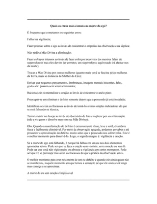 ----------------------------------------------------------------------------------------------------------
Quais os erros mais comuns na morte do ego?
É frequente que cometamos os seguintes erros:
Falhar na vigilância;
Fazer pressão sobre o ego ao invés de concentrar o empenho na observação e na súplica;
Não pedir à Mãe Divina a eliminação;
Fazer esforços intensos ao invés de fazer esforços incorretos (os mestres falam de
superesforços mas eles devem ser corretos; um superesforço equivocado irá afastar-nos
da morte);
Trocar a Mãe Divina por outras mulheres (quanto mais você se fascina pelas mulheres
da Terra, mais se distancia da Mulher do Céu);
Deixar que pequenos pensamentos, lembranças, imagens mentais inocentes, falas,
gestos etc. passem sem serem eliminados;
Racionalizar ou mentalizar a oração ao invés de concentrar o anelo puro;
Preocupar-se em eliminar o defeito somente depois que a possessão já está instalada;
Identificar-se com os fracassos ao invés de tomá-los como simples indicadores de que
se está falhando na técnica;
Tentar resistir ao desejo ao invés de observá-lo de fora e suplicar por sua eliminação
(não e vc quem o dissolve mas sim sua Mãe Divina);
Obs. Quando a manifestação do defeito é extremamente tênue, leve e sutil, é também
fraca e facilmente eliminável. Por meio da observação aguçada, podemos perceber e até
pressentir a aproximação do defeito, muito antes que a possessão nos sobrevenha. Este é
o melhor momento para dissolvê-lo. Logo, o segredo magno é: vigilância e oração.
Se a morte do ego está falhando, é porque há falhas em um ou nos dois elementos
apontados acima. Pode ser que vc faça a oração sem vontade, sem emoção ou sem fé.
Pode ser que você não vigie muito ou afrouxe a vigilância em certos momentos. Pode
ser que vc se preocupe mais com os fracassos do que a pratica da observação em si.
O melhor momento para orar pela morte de um eu-defeito é quando ele ainda quase não
se manifestou, naquele momento em que temos a sensação de que ele ainda está longe
mas começa a se aproximar.
A morte do eu sem oração é impossível
----------------------------------------------------------------------------------------------------------
 