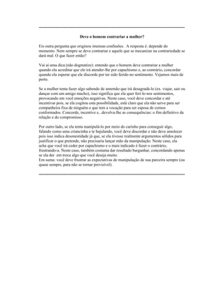 ----------------------------------------------------------------------------------------------------------
Deve o homem contrariar a mulher?
Eis outra pergunta que originou imensas confusões. A resposta é: depende do
momento. Nem sempre se deve contrariar e aquele que se mecanizar na contrariedade se
dará mal. O que fazer então?
Vai aí uma dica (não dogmatize): entendo que o homem deve contrariar a mulher
quando ela acreditar que ele irá atender-lhe por capachismo e, ao contrário, concordar
quando ela esperar que ele discorde por ter sido ferido no sentimento. Vejamos mais de
perto.
Se a mulher tenta fazer algo sabendo de antemão que irá desagradá-lo (ex. viajar, sair ou
dançar com um amigo macho), isso significa que ela quer ferí-lo nos sentimentos,
provocando em você emoções negativas. Neste caso, você deve concordar e até
incentivar pois, se ela cogitou esta possibilidade, está claro que ela não serve para ser
companheira fixa de ninguém e que tem a vocação para ser esposa de cornos
conformados. Concorde, incentive e...devolva-lhe as consequências: o fim definitivo da
relação e do compromisso.
Por outro lado, se ela tenta manipulá-lo por meio do carinho para conseguir algo,
falando como uma criancinha e te bajulando, você deve discordar e não deve amolecer
pois isso indica desonestidade já que, se ela tivesse realmente argumentos sólidos para
justificar o que pretende, não precisaria lançar mão da manipulação. Neste caso, ela
acha que você irá ceder por capachismo e o mais indicado é fazer o contrário,
frustrando-a. Neste caso, também costuma dar resultado barganhar, concordando apenas
se ela der em troca algo que você deseja muito.
Em suma: você deve frustrar as expectativas de manipulação de sua parceira sempre (ou
quase sempre, para não se tornar previsível).
----------------------------------------------------------------------------------------------------------
 