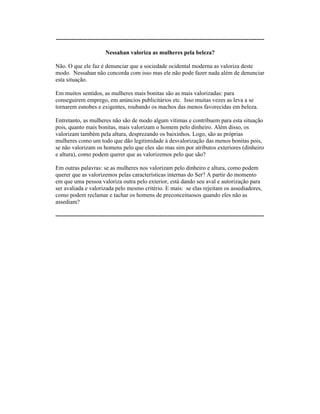 ----------------------------------------------------------------------------------------------------------
Nessahan valoriza as mulheres pela beleza?
Não. O que ele faz é denunciar que a sociedade ocidental moderna as valoriza deste
modo. Nessahan não concorda com isso mas ele não pode fazer nada além de denunciar
esta situação.
Em muitos sentidos, as mulheres mais bonitas são as mais valorizadas: para
conseguirem emprego, em anúncios publicitários etc. Isso muitas vezes as leva a se
tornarem esnobes e exigentes, roubando os machos das menos favorecidas em beleza.
Entretanto, as mulheres não são de modo algum vítimas e contribuem para esta situação
pois, quanto mais bonitas, mais valorizam o homem pelo dinheiro. Além disso, os
valorizam também pela altura, desprezando os baixinhos. Logo, são as próprias
mulheres como um todo que dão legitimidade à desvalorização das menos bonitas pois,
se não valorizam os homens pelo que eles são mas sim por atributos exteriores (dinheiro
e altura), como podem querer que as valorizemos pelo que são?
Em outras palavras: se as mulheres nos valorizam pelo dinheiro e altura, como podem
querer que as valorizemos pelas características internas do Ser? A partir do momento
em que uma pessoa valoriza outra pelo exterior, está dando seu aval e autorização para
ser avaliada e valorizada pelo mesmo critério. E mais: se elas rejeitam os assediadores,
como podem reclamar e tachar os homens de preconceituosos quando eles não as
assediam?
----------------------------------------------------------------------------------------------------------
 