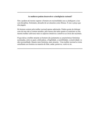 ----------------------------------------------------------------------------------------------------------
As mulheres podem desenvolver a inteligência racional?
Sim e podem até mesmo superar o homem em racionalidade caso se dediquem a isso
com disciplina. Entretanto, deixarão de ser atraentes como fêmeas. É esse o preço que
elas pagam.
Os homens sentem pela mulher racional apenas admiração. Podem gostar de dialogar
com ela mas não se sentem atraídos, pelo menos não tanto quanto se sentiriam se esta
mesma mulher cultivasse mais os aspectos intuitivos e emotivos ao invés dos racionais.
O que deixa a mulher atraente ao homem são justamente as características femininas
acentuadas, entre as quais a delicadeza, a fragilidade, a sensibilidade, a emotividade e a
não-racionalidade. Quanto mais feminina, mais atraente. Uma mulher racional se torna
semelhante aos homens na maneira de falar, andar, portar-se, vestir-se etc.
----------------------------------------------------------------------------------------------------------
 