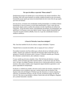 ---------------------------------------------------------------------------------------------------------
Por que ele utiliza a expressão "fêmea animal"?
Simplesmente porque ele entende que os seres humanos são animais mamíferos. Para
Nessahan Alita, não somos humanos no sentido completo da palavra mas sim animais
humanóides já que aquilo que temos de animal dentro de nós é mais forte do que aquilo
que temos de humano.
Em seus livros, os homens são considerados machos humanóides e as mulheres fêmeas
humanóides (e nem ele mesmo se exclui desta qualificação). Como o autor não tem
preconceito algum contra os pobres dos animais, ele não vê problema em utilizar tais
expressões, já que há muitos autores, principalmente da biologia e da antropologia, que
qualificam o ser humano como uma espécie animal. Apenas aqueles humanóides que
venceram sua parte instintiva (Budha, Jesus etc.) é que são considerados homens e
mulheres autênticos.
----------------------------------------------------------------------------------------------------------
A frase de Nietzsche é uma frase misógina?
Não. Esta frase também foi alvo de críticas e ataques infundados. Vejamos:
"Quando fores ao encontro da mulher, não se esqueça de levar o chicote."
Em nenhum momento esta frase afirma que o chicote deverá ser utilizado contra a
mulher. Aqueles que conhecem a filosofia de Nietzsche sabem muito bem que ele
apregoava o domínio do homem sobre si mesmo. O filósofo entendia que o homem
deve dominar o animal interior, deve submeter o macaco.
É nesse sentido que devemos entender a frase. Não há forma de dominar o macaco
interior, a besta selvagem que todos trazemos dentro, se não for por meio do chicote,
isto é, do fogo e da espada. Portanto, devemos levar o chicote para utilizá-lo contra nós
mesmos e não contra a mulher como imaginaram alguns detratores ignorantes e com
pouca capacidade de interpretação.
O chicote é o símbolo da vontade e devemos usá-lo contra nós mesmos, enquanto nos
relacionamos com as mulheres, para que o animal interior não nos domine e não
façamos toda sorte de bobagens. O homem que não chicoteia a si mesmo enquanto se
relaciona, se transforma em porco, em cão, em rato, em besta de carga, em mico de
circo etc. São esses os que perdem a cabeça e fazem toda sorte de bobagens, chegando
até a cometer homicídio e suicídio.
----------------------------------------------------------------------------------------------------------
 