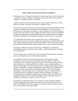----------------------------------------------------------------------------------------------------------
Qual a opinião de Nessahan Alita sobre o machismo?
O machismo, em si, é somente a afirmação dos valores masculinos. Querer criminalizar
o machismo é querer criminalizar a afirmação, por parte dos machos, de sua própria
condição. Isso também se chama "heterofobia".
A palavra machismo provém da palavra macho e não se pode criminalizar um macho
apenas por afirmar e reafirmar sua condição ou orgulhar-se dela.
Esta palavra precisa ser colocada em seu devido lugar e seu sentido etimológico original
necessita ser resgatado. Nem o machismo e nem o feminismo são intrinsecamente
preconceituosos, mas apenas afirmações de valores de gênero. O que se passa é que há
pessoas loucas que distorcem tudo e utilizam rótulos de acordo com suas conveniências.
Os esclarecidos não podem ser responsabilizados pelas loucuras de pessoas misóginas,
ginófobas, heterofóbicas e misântropas que pregam a violência contra o sexo oposto.
A criminalização do machismo seria o primeiro passo para a criminalização do
feminismo pois ambos são "ismos" de gênero que representam a auto-determinação dos
sexos. Tentar impedir a afirmação dos valores masculinos é tentar acabar com a auto-
determinação dos machos-hetero enquanto grupo social, ou seja, é praticar heterofobia.
O machismo saudável e esclarecido não pode ser confundido com o fanatismo
machistóide que prega a violência contra a mulher, a submissão pela força, a violação
do livre arbítrio etc.
Convém lembrar que a lei brasileira, pelo que me consta, não criminaliza o machismo
mas sim o preconceito por sexo contra ambos os gêneros.
Na sociedade ocidental atual há imenso preconceito contra os machos-hetero.
Atualmente, trava-se uma guerra de extermínio contra os machões, os quais são
considerados maus, violentos e perigosos por natureza. De um lado, contra os machos,
estão as mulheres, os homens ginólatras, as lésbicas, os gays, a opinião pública, os
meios de comunicação e a lei. Do outro lado, estão os machões, praticamente sozinhos,
tentando se defender e se afirmar enquanto grupo social diferenciado. O desrespeito à
diferença é imenso. Em nome de uma suposta igualdade, a meu ver violentadora,
desrespeita-se o direito à opção de se ser aquilo que se escolhe. Entendo que uma
sociedade laica deve ser pluralista, respeitar o direito à diferença e não impor a
homogeneização de concepções e idiossincrassias. Tentar obrigar, por meio da força,
uma pessoa a adotar uma visão de mundo contrária às suas convicções, sejam elas
machistas ou feministas, é, a meu ver, o pior dos crimes.
O machismo e o feminismo passam a ser criminosos somente quando extrapolam a
esfera da opinião pessoal e tentam impor suas visões às outras pessoas por meio da
força e da intimidação. Mas então a questão não é mais a visão das pessoas em si mas
sim o ato de oprimir o pensamento alheio.
----------------------------------------------------------------------------------------------------------
 