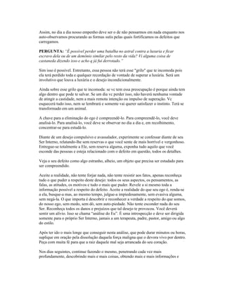 Assim, no dia a dia nosso empenho deve ser o de não pensarmos em nada enquanto nos
auto-observamos procurando as formas sutis pelas quais fortificamos os defeitos que
carregamos.
PERGUNTA: “É possível perder uma batalha no astral contra a luxuria e ficar
escravo dela ou de um demônio similar pelo resto da vida? Vi alguma coisa de
castaneda dizendo isso e acho q já fui derrotado.”
Sim isso é possível. Entretanto, essa pessoa não terá esse "grilo" que te incomoda pois
ela terá perdido toda e qualquer recordação de vontade de superar a luxúria. Será um
involutivo que louva a luxúria e o desejo incondicionalmente.
Ainda sobre esse grilo que te incomoda: se vc tem essa preocupação é porque ainda tem
algo dentro que pode te salvar. Se um dia vc perder isso, não haverá nenhuma vontade
de atingir a castidade, nem a mais remota intenção ou impulso de superação. Vc
esquecerá tudo isso, nem se lembrará e somente vai querer satisfazer o instinto. Terá se
transformado em um animal.
A chave para a eliminação do ego é compreendê-lo. Para compreendê-lo, você deve
analisá-lo. Para analisá-lo, você deve se observar no dia a dia e, em recolhimento,
concentrar-se para estudá-lo.
Diante de um desejo compulsivo e avassalador, experimente se confessar diante de seu
Ser Interno, relatando-lhe sem reservas o que você sente de mais horrível e vergonhoso.
Entregue-se totalmente a Ele, sem reserva alguma, exponha tudo aquilo que você
esconde das pessoas e esteja relacionado com o defeito em questão, todos os detalhes.
Veja o seu defeito como algo estranho, alheio, um objeto que precisa ser estudado para
ser compreendido.
Aceite a realidade, não tente forjar nada, não tente resistir aos fatos, apenas reconheça
tudo o que puder a respeito deste desejo: todos os seus aspectos, os pensamentos, as
falas, as atitudes, os motivos e tudo o mais que puder. Revele a si mesmo toda a
informação possível a respeito do defeito. Aceite a realidade do que seu ego é, renda-se
a ela, busque-a mas, ao mesmo tempo, julgue-a impiedosamente, sem evasiva alguma,
sem negá-la. O que importa é descobrir e reconhecer a verdade a respeito do que somos,
do nosso ego, sem medo, sem dó, sem auto-piedade. Não tente esconder nada do seu
Ser. Reconheça todos os danos e prejuízos que tal desejo te provocou. Você deverá
sentir um alívio. Isso se chama “análise do Eu”. É uma introspecção e deve ser dirigida
somente para o próprio Ser Interno, jamais a um terapeuta, padre, pastor, amigo ou algo
do estilo.
Após ter ido o mais longe que conseguir nesta análise, que pode durar minutos ou horas,
suplique em oração pela dissolução daquela força maligna que o devora vivo por dentro.
Peça com muita fé para que a raiz daquele mal seja arrancada do seu coração.
Nos dias seguintes, continue fazendo o mesmo, penetrando cada vez mais
profundamente, descobrindo mais e mais coisas, obtendo mais e mais informações e
 