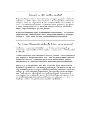 ----------------------------------------------------------------------------------------------------------
Por que ele não critica a maldade masculina?
Porque a maldade masculina é demasiadamente evidente para que precise ser criticada.
Os homens não são tão hábeis quanto as mulheres na dissimulação da maldade, motivo
pelo qual a mesma está sempre à vista de todos e sobre isso foram escritos milhões de
livros. Todos sabemos que os homens não prestam e comem quase tudo o que aparece
na frente. A maldade masculina foi denunciada em milhões de livros. Por que então
perder o tempo dizendo aquilo que todos já sabem?
No amor, os homens parecem ser menos espertos do que as mulheres e são dotados de
menor inteligência emocional, caindo sempre nas mesmas armadilhas. As artimanhas
femininas os vitimam porque são muito bem camufladas no sentimentalismo.
----------------------------------------------------------------------------------------------------------
Para Nessahan Alita, as mulheres teriam algo de bom a oferecer aos homens?
Sim. Em sua visão, o que elas tem de bom a nos oferecer é justamente aquilo que
costumam nos recusar ou administrar em migalhas: o amor, o sexo, o carinho e a certeza
de fidelidade.
Os atributos femininos acima tornam a vida masculina agradável e sem eles a mesma se
torna insuportável. As espertinhas sabem disso e então nos premiam apenas com doses
mínimas, de acordo com cada situação, tipo de relação amorosa mantida, perfil de
homem e mulher etc. Sendo muito raro que um homem os obtenha em sua plenitude.
A natureza fez os machos desesperados pelos atributos das fêmeas apontados acima.
Sem elas nós enlouquecemos e não somos capazes de viver. Elas, ao contrário, são meio
indiferentes a nós. Jamais um homem macho hetero autêntico imaginou um mundo sem
mulheres, ao contrário delas que frequentemente dizem que não precisam de nós para
nada. Paradoxalmente, a dependência emocional masculina pelo feminino impede o
homem de desfrutar as delícias dos tesouros das mulheres. Logo, temos que nos tornar
emocionalmente independentes do fascínio feminino para utilizar em nosso favor a
atração que sentimos, isto é, de uma maneira que não seja destrutiva.
----------------------------------------------------------------------------------------------------------
 