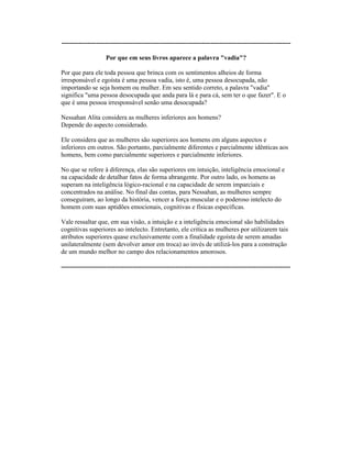 ----------------------------------------------------------------------------------------------------------
Por que em seus livros aparece a palavra "vadia"?
Por que para ele toda pessoa que brinca com os sentimentos alheios de forma
irresponsável e egoísta é uma pessoa vadia, isto é, uma pessoa desocupada, não
importando se seja homem ou mulher. Em seu sentido correto, a palavra "vadia"
significa "uma pessoa desocupada que anda para lá e para cá, sem ter o que fazer". E o
que é uma pessoa irresponsável senão uma desocupada?
Nessahan Alita considera as mulheres inferiores aos homens?
Depende do aspecto considerado.
Ele considera que as mulheres são superiores aos homens em alguns aspectos e
inferiores em outros. São portanto, parcialmente diferentes e parcialmente idênticas aos
homens, bem como parcialmente superiores e parcialmente inferiores.
No que se refere à diferença, elas são superiores em intuição, inteligência emocional e
na capacidade de detalhar fatos de forma abrangente. Por outro lado, os homens as
superam na inteligência lógico-racional e na capacidade de serem imparciais e
concentrados na análise. No final das contas, para Nessahan, as mulheres sempre
conseguiram, ao longo da história, vencer a força muscular e o poderoso intelecto do
homem com suas aptidões emocionais, cognitivas e físicas específicas.
Vale ressaltar que, em sua visão, a intuição e a inteligência emocional são habilidades
cognitivas superiores ao intelecto. Entretanto, ele critica as mulheres por utilizarem tais
atributos superiores quase exclusivamente com a finalidade egoísta de serem amadas
unilateralmente (sem devolver amor em troca) ao invés de utilizá-los para a construção
de um mundo melhor no campo dos relacionamentos amorosos.
----------------------------------------------------------------------------------------------------------
 