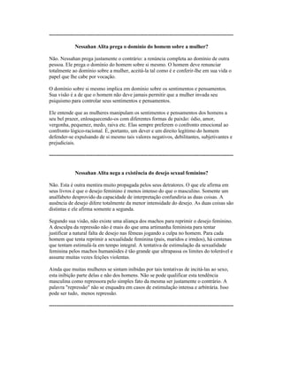 ----------------------------------------------------------------------------------------------------------
Nessahan Alita prega o domínio do homem sobre a mulher?
Não. Nessahan prega justamente o contrário: a renúncia completa ao domínio de outra
pessoa. Ele prega o domínio do homem sobre si mesmo. O homem deve renunciar
totalmente ao domínio sobre a mulher, aceitá-la tal como é e conferir-lhe em sua vida o
papel que lhe cabe por vocação.
O domínio sobre si mesmo implica em domínio sobre os sentimentos e pensamentos.
Sua visão é a de que o homem não deve jamais permitir que a mulher invada seu
psiquismo para controlar seus sentimentos e pensamentos.
Ele entende que as mulheres manipulam os sentimentos e pensamentos dos homens a
seu bel prazer, enlouquecendo-os com diferentes formas de paixão: ódio, amor,
vergonha, pequenez, medo, raiva etc. Elas sempre preferem o confronto emocional ao
confronto lógico-racional. É, portanto, um dever e um direito legítimo do homem
defender-se expulsando de si mesmo tais valores negativos, debilitantes, subjetivantes e
prejudiciais.
----------------------------------------------------------------------------------------------------------
Nessahan Alita nega a existência do desejo sexual feminino?
Não. Esta é outra mentira muito propagada pelos seus detratores. O que ele afirma em
seus livros é que o desejo feminino é menos intenso do que o masculino. Somente um
analfabeto desprovido da capacidade de interpretação confundiria as duas coisas. A
ausência de desejo difere totalmente da menor intensidade do desejo. As duas coisas são
distintas e ele afirma somente a segunda.
Segundo sua visão, não existe uma aliança dos machos para reprimir o desejo feminino.
A desculpa da repressão não é mais do que uma artimanha feminista para tentar
justificar a natural falta de desejo nas fêmeas jogando a culpa no homem. Para cada
homem que tenta reprimir a sexualidade feminina (pais, maridos e irmãos), há centenas
que tentam estimulá-la em tempo integral. A tentativa de estimulação da sexualidade
feminina pelos machos humanóides é tão grande que ultrapassa os limites do tolerável e
assume muitas vezes feições violentas.
Ainda que muitas mulheres se sintam inibidas por tais tentativas de incitá-las ao sexo,
esta inibição parte delas e não dos homens. Não se pode qualificar esta tendência
masculina como repressora pelo simples fato da mesma ser justamente o contrário. A
palavra "repressão" não se enquadra em casos de estimulação intensa e arbitrária. Isso
pode ser tudo, menos repressão.
----------------------------------------------------------------------------------------------------------
 