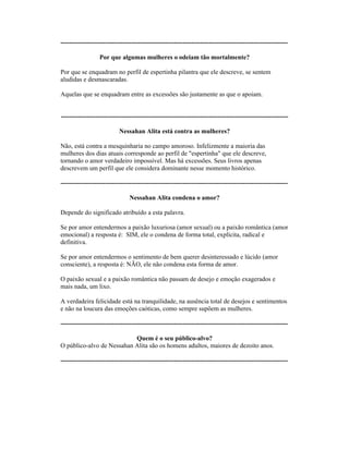 ----------------------------------------------------------------------------------------------------------
Por que algumas mulheres o odeiam tão mortalmente?
Por que se enquadram no perfil de espertinha pilantra que ele descreve, se sentem
aludidas e desmascaradas.
Aquelas que se enquadram entre as excessões são justamente as que o apoiam.
----------------------------------------------------------------------------------------------------------
Nessahan Alita está contra as mulheres?
Não, está contra a mesquinharia no campo amoroso. Infelizmente a maioria das
mulheres dos dias atuais corresponde ao perfil de "espertinha" que ele descreve,
tornando o amor verdadeiro impossível. Mas há excessões. Seus livros apenas
descrevem um perfil que ele considera dominante nesse momento histórico.
----------------------------------------------------------------------------------------------------------
Nessahan Alita condena o amor?
Depende do significado atribuído a esta palavra.
Se por amor entendermos a paixão luxuriosa (amor sexual) ou a paixão romântica (amor
emocional) a resposta é: SIM, ele o condena de forma total, explícita, radical e
definitiva.
Se por amor entendermos o sentimento de bem querer desinteressado e lúcido (amor
consciente), a resposta é: NÃO, ele não condena esta forma de amor.
O paixão sexual e a paixão romântica não passam de desejo e emoção exagerados e
mais nada, um lixo.
A verdadeira felicidade está na tranquilidade, na ausência total de desejos e sentimentos
e não na loucura das emoções caóticas, como sempre supõem as mulheres.
----------------------------------------------------------------------------------------------------------
Quem é o seu público-alvo?
O público-alvo de Nessahan Alita são os homens adultos, maiores de dezoito anos.
----------------------------------------------------------------------------------------------------------
 