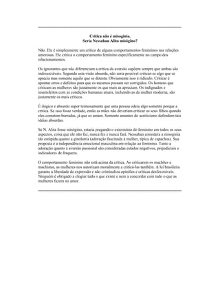 ----------------------------------------------------------------------------------------------------------
Crítica não é misoginia.
Seria Nessahan Alita misógino?
Não. Ele é simplesmente um crítico de alguns comportamentos femininos nas relações
amorosas. Ele critica o comportamento feminino especificamente no campo dos
relacionamentos.
Os ignorantes que não diferenciam a crítica da aversão supõem sempre que ambas são
indissociáveis. Segundo esta visão absurda, não seria possível criticar-se algo que se
aprecia mas somente aquilo que se detesta. Obviamente isso é ridículo. Criticar é
apontar erros e defeitos para que os mesmos possam ser corrigidos. Os homens que
criticam as mulheres são justamente os que mais as apreciam. Os indignados e
insatisfeitos com as condições humanas atuais, incluindo as da mulher moderna, são
justamente os mais críticos.
É ilógico e absurdo supor teimosamente que uma pessoa odeia algo somente porque a
critica. Se isso fosse verdade, então as mães não deveriam criticar os seus filhos quando
eles cometem burradas, já que os amam. Somente amantes do acriticismo defendem tais
idéias absurdas.
Se N. Alita fosse misógino, estaria pregando o extermínio do feminino em todos os seus
aspectos, coisa que ele não faz, nunca fez e nunca fará. Nessahan considera a misoginia
tão estúpida quanto a ginolatria (adoração fascinada à mulher, típica de capachos). Sua
proposta é a independência emocional masculina em relação ao feminino. Tanto a
adoração quanto à aversão passional são consideradas estados negativos, prejudiciais e
indicadores de fraqueza.
O comportamento feminino não está acima da crítica. Ao criticarem os machões e
machistas, as mulheres nos autorizam moralmente a criticá-las também. A lei brasileira
garante a liberdade de expressão e não criminaliza opiniões e críticas desfavoráveis.
Ninguém é obrigado a elogiar tudo o que existe e nem a concordar com tudo o que as
mulheres fazem no amor.
----------------------------------------------------------------------------------------------------------
 