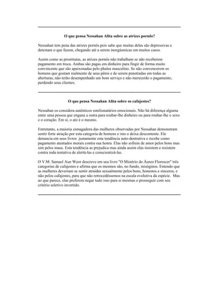 ----------------------------------------------------------------------------------------------------------
O que pensa Nessahan Alita sobre as atrizes pornôs?
Nessahan tem pena das atrizes pornôs pois sabe que muitas delas são depressivas e
detestam o que fazem, chegando até a serem inorgásmicas em muitos casos.
Assim como as prostitutas, as atrizes pornôs não trabalham se não receberem
pagamento em troca. Ambas são pagas em dinheiro para fingir de forma muito
convincente que são apaixonadas pelo phalus masculino. Se não convencerem os
homens que gostam realmente de seus pênis e de serem penetradas em todas as
aberturas, não terão desempenhado um bom serviço e não merecerão o pagamento,
perdendo seus clientes.
----------------------------------------------------------------------------------------------------------
O que pensa Nessahan Alita sobre os cafajestes?
Nessahan os considera autênticos estelionatários emocionais. Não há diferença alguma
entre uma pessoa que engana a outra para roubar-lhe dinheiro ou para roubar-lhe o sexo
e o coração. Em si, o ato é o mesmo.
Entretanto, a maioria esmagadora das mulheres observadas por Nessahan demonstram
sentir forte atração por esta categoria de homens e isto o deixa descontente. Ele
denuncia em seus livros justamente esta tendência auto-destrutiva e recebe como
pagamento atentados morais contra sua honra. Elas não sofrem de amor pelos bons mas
sim pelos maus. Esta tendência as prejudica mas ainda assim elas insistem e resistem
contra toda tentativa de alertá-las e conscientizá-las.
O V.M. Samael Aun Weor descreve em seu livro "O Mistério do Áureo Florescer" três
categorias de cafajestes e afirma que os mesmos são, no fundo, misóginos. Entendo que
as mulheres deveriam se sentir atraídas sexualmente pelos bons, honestos e sinceros, e
não pelos cafajestes, para que não retrocedêssemos na escala evolutiva da espécie. Mas
ao que parece, elas preferem negar tudo isso para si mesmas e prosseguir com seu
critério seletivo invertido.
----------------------------------------------------------------------------------------------------------
 