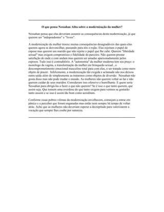 ----------------------------------------------------------------------------------------------------------
O que pensa Nessahan Alita sobre a modernização da mulher?
Nessahan pensa que elas deveriam assumir as consequências desta modernização, já que
querem ser "independentes" e "livres".
A modernização da mulher trouxe muitas consequências desagradáveis das quais elas
querem agora se desvencilhar, passando para nós o rojão. Elas rejeitam o papel de
esposa mas querem um marido que não rejeite o papel que lhe cabe. Querem "liberdade
sexual" mas exigem compromisso e fidelidade do parceiro. Não querem prestar
satisfação de onde e com andam mas querem ser amadas apaixonadamente pelos
esposos. Tudo isso é contraditório. A "autonomia" da mulher moderna tem seu preço: o
monólogo da vagina, a transformação da mulher em brinquedo sexual , o
descomprometimento emocional masculino total para com elas, o ser tratada como mero
objeto de prazer. Infelizmente, a modernização tão exigida e aclamada não nos deixou
outra saída além de simplesmente as tratarmos como objetos de diversão. Nessahan não
gosta disso mas não pode mudar o mundo. As mulheres não querem voltar ao lar e não
querem cuidar de seus maridos. Consideram isso ofensivo e humilhante. E quem seria
Nessahan para obrigá-las a fazer o que não querem? Se é isso o que tanto querem, que
assim seja. Que tomem uma overdose do que tanto exigem para vermos se gostarão
tanto asssim e se isso é assim tão bom como acreditam.
Conforme essas pobres vítimas da modernização envelhecem, começam a entrar em
pânico e a perceber que foram enganadas mas então nem sempre há tempo de voltar
atrás. Acho que as mulheres não deveriam esperar a decrepitude para valorizarem a
vocação que sempre lhes coube por natureza.
----------------------------------------------------------------------------------------------------------
 