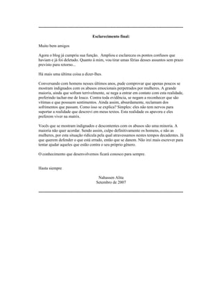 ----------------------------------------------------------------------------------------------------------
Esclarecimento final:
Muito bem amigos
Agora o blog já cumpriu sua função. Ampliou e esclareceu os pontos confusos que
haviam e já foi deletado. Quanto à mim, vou tirar umas férias desses assuntos sem prazo
previsto para retorno...
Há mais uma última coisa a dizer-lhes.
Conversando com homens nesses últimos anos, pude comprovar que apenas poucos se
mostram indignados com os abusos emocionais perpetrados por mulheres. A grande
maioria, ainda que sofram terrivelmente, se nega a entrar em contato com esta realidade,
preferindo tachar-me de louco. Contra toda evidência, se negam a reconhecer que são
vítimas e que possuem sentimentos. Ainda assim, absurdamente, reclamam dos
sofrimentos que passam. Como isso se explica? Simples: eles não tem nervos para
suportar a realidade que descrevi em meus textos. Esta realidade os apavora e eles
preferem viver na matrix.
Vocês que se mostram indignados e descontentes com os abusos são uma minoria. A
maioria não quer acordar. Sendo assim, culpo definitivamente os homens, e não as
mulheres, por esta situação ridícula pela qual atravessamos nestes tempos decadentes. Já
que querem defender o que está errado, então que se danem. Não irei mais escrever para
tentar ajudar aqueles que estão contra o seu próprio gênero.
O conhecimento que desenvolvemos ficará conosco para sempre.
Hasta siempre
Nahassen Alita
Setembro de 2007
----------------------------------------------------------------------------------------------------------
 