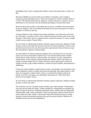 aprendendo mais e mais a respeito desse defeito, até que ele esteja morto e te deixe em
paz.
Devemos trabalhar na morte de todos esses defeitos. Na paixão, nossa vontade é
capturada, aprisionada pela loucura. Temos que recuperá-la. O único caminho efetivo é
a morte. Não adianta condicionar-se, fingir etc. É preciso destruir a si mesmo, morrer,
transformar-se em outro por meio da disciplina psicológica e da auto-observação
Recentes observações estão me mostrando que, no amor, as mulheres são muito piores
do que eu imaginei...São seres realmente da idade das cavernas que querem ver tudo se
explodir e se divertem com isso.
A única alternativa é não entrarmos nesse jogo animalesco, nos colocarmos sob outras
leis. Para tanto, o primeiro a fazer é não as odiarmos pelo que fazem e nem vê-las como
inimigas. Toda a luta é interior, somente interior, contra nós mesmos. É o nosso coração
contra o nosso coração. É muito difícil.
Se você entrar no ridículo jogo feminino, fazendo a guerra contra elas, chegará ao fundo
do poço, ao beco sem saída. Ela te levará à loucura. Em última instância, é como se elas
quisessem provocar em nós uma fúria assassina e apreciassem toda esta loucura, já que
são masoquistas e sádicas ao mesmo tempo.
Isso não implica em ficarmos passivos enquanto elas se divertem com a nossa cara e
jogam com nossos sentimentos. Significa que você somente poderá tomar a atitude
correta houver saído vitorioso na guerra contra você mesmo, ou seja, conquistado o
estado interior correto. Quanto à exteriorização das atitudes, observo que devem ser
sempre ou quase sempre terríveis. Parece não haver quase espaço para o carinho na
relação com elas, já que sempre retribuem o carinho com provocações, atraiçoamentos e
indiferença.
É claro que, tendo atingido o estado interior correto, você poderá e até deverá fazer uma
guerra impiedosa contra as atitudes desonestas da espertinha. Mas apenas depois, e não
antes, de conquistar o estado interior correto, no qual não há nenhuma espécie de
paixão, nem ódio, nem apego, nem admiração, nem desejo etc. Antes disso não é
possível e elas sempre vencem.
Se você entrar no ridículo jogo feminino, fazendo a guerra contra elas, chegará ao fundo
do poço, ao beco sem saída.
Nos momentos de crise, recolham-se para estudar o que estão sentindo. Transformem
seus egos em um objeto de estudo. Tentem entendê-los, compreender seus detalhes em
todos os aspectos possíveis. Nenhuma informação sobre o defeito pode ser desprezada.
Nenhum dado, nada. Tudo é importante. O que vocês pensam, sentem e fazem deve se
tornar objeto de estudo, análise e observação. Sejam absolutamente sinceros consigo
mesmos e encarem justamente aquelas coisas que não querem admitir. Rendam-se à
realidade mesmo que ela seja desagradável.
 