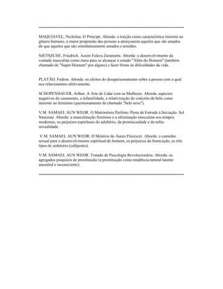 ----------------------------------------------------------------------------------------------------------
MAQUIAVEL, Nicholau. O Príncipe. Aborda: a traição como característica inerente ao
gênero humano, a maior propensão das pessoas a atraiçoarem aqueles que são amados
do que aqueles que são simultaneamente amados e temidos.
NIETSZCHE, Friedrich. Assim Falava Zaratustra. Aborda: o desenvolvimento da
vontade masculina como meio para se alcançar o estado "Além do Homem" (também
chamado de "Super-Homem" por alguns) e fazer frente às dificuldades da vida.
PLATÃO. Fedron. Aborda: os efeitos do desapaixonamento sobre a pessoa com a qual
nos relacionamos afetivamente.
SCHOPENHAUER, Arthur. A Arte de Lidar com as Mulheres. Aborda: aspectos
negativos do casamento, a infantilidade, a relativização do conceito de belo como
inerente ao feminino (questionamento do chamado "belo sexo").
V.M. SAMAEL AUN WEOR. O Matrimônio Perfeito: Porta de Entrada à Iniciação. Sol
Nascente. Aborda: a masculinação feminina e a efeminação masculina nos tempos
modernos, os prejuízos espirituais do adultério, da promiscuidade e da infra-
sexualidade.
V.M. SAMAEL AUN WEOR. O Mistério do Áureo Florescer. Aborda: o caminho
sexual para o desenvolvimento espiritual do homem, os prejuízos da fornicação, os três
tipos de sedutores (cafajestes).
V.M. SAMAEL AUN WEOR. Tratado de Psicologia Revolucionária. Aborda: os
agregados psíquicos de prostituição (a prostituição como tendência natural latente
ancestral e inconsciente).
----------------------------------------------------------------------------------------------------------
 