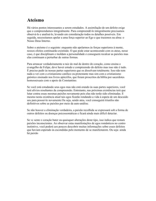 Ateísmo
Há vários pontos interessantes a serem estudados. A assimilação de um defeito exige
que o compreendamos integralmente. Para compreendê-lo integralmente precisamos
observá-lo e analisá-lo, levando em consideração todos os detalhes possíveis. Em
seguida, necessitamos apelar a uma força superior ao Ego e que trazemos na alma: o
Nosso Deus Interno.
Sobre o ateísmo é o seguinte: enquanto não apelarmos às forças superiores à mente,
nossos efeitos continuarão existindo. O que pode estar acontecendo com os ateus, nesse
caso, é que disciplinam e moldam a personalidade e conseguem recalcar as paixões mas
elas continuam a perturbar de outras formas.
Para arrancar verdadeiramente a raiz do mal de dentro do coração, como ensina o
evangelho de Felipe, deve haver estudo e compreensão do defeito mas isso não é tudo.
É preciso pedir às nossas partes superiores que os dissolvam totalmente. Isso não tem
nada a ver com o cristianismo católico ou protestante mas sim com o cristianismo
gnóstico ensinado nos livros apócrifos, que foram proscritos da bíblia por sacerdotes
homossexuais com o apoio de Constantino.
Se você está estudando seus egos mas não está orando às suas partes superiores, você
terá alívios resultantes da compreensão. Entretanto, nas próximas existências terá que
lutar contra essas mesmas paixões novamente pois elas não terão sido eliminadas. E
mesmo nesta existência atual tais egos ficarão rondando a vida à espera de um descuido
seu para possuí-lo novamente.Ou seja, sendo ateu, você conseguirá triunfos não
definitivos sobre as paixões por meio da auto-análise.
Se não houver a eliminação verdadeira, a paixão recolhida se expressará sob a forma de
outros defeitos ou doenças psicossomáticas e ficará ainda mais difícil detectar.
Se vc sente o coração bater ou quaisquer alterações deste tipo, isso indica que restam
paixões inconscientes. Ao observar estas manifestações de egos românticos no centro
instintivo, você poderá aos poucos descobrir muitas informações sobre esses defeitos
que haviam esperado às escondidas pelo momento de se manifestarem. Ou seja: ainda
há paixão
 