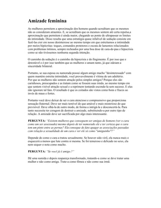 Amizade feminina
As mulheres permitem a aproximação dos homens quando acreditam que os mesmos
não as consideram atraentes. E, se acreditam que os mesmos sentem até certa repulsa,a
aproximação que permitem é ainda maior, chegando ao ponto de ultrapassar os limites
da intimidade. Disso resulta que uma estratégia quase infalível de sedução consiste em
fazê-las crer em nosso desinteresse ao mesmo tempo em que estreitamos a intimidade
por meios hipócritas: toques, comandos protetores e escuta de lamentos relacionados
com problemas íntimos, sempre recheados por uma boa dose de cara-de-pau e hipocrisia
como se não tivéssemos nenhuma segunda intenção.
O caminho da sedução é o caminho da hipocrisia e do fingimento. É por isso que e
detestável e é por isso também que as mulheres o amam tanto, já que odeiam a
sinceridade bilateral.
Portanto, se sua esposa ou namorada possui algum amigo macho "desinteressado" com
quem mantém estreita intimidade, você provavelmente é vítima de um adultério.
Por que as mulheres não sentem atração pelos simples amigos? Porque eles são
carinhosos, preocupados e as tratam como se fossem suas irmãs, ao mesmo tempo em
que sentem visível atração sexual e a reprimem tentando esconde-la sem sucesso. E elas
não ignoram tal fato. O resultado é que os coitados são vistos como bons e fracos ao
invés de maus e fortes.
Portanto você deve deixar de ser o cara atencioso e compreensivo que proporciona
sensação fraternal. Deve ser mais temível do que amável e mais misterioso do que
previsível. Deve olhá-la de outro modo, de forma a intrigá-la e desconcertá-la. Para
tanto necessita ter coragem de destruir a amizade, substituindo-a por outro tipo de
relação. A amizade deve ser sacrificada por algo mais interessante.
PERGUNTA: “Existem mulheres que conseguem ser amigas de homens (ver o cara
como um ser assexuado) mesmo depois de ter namorado ele e ter certeza que o cara
tem um pinto entre as pernas? Ela consegue de fato apagar as associações passadas
com relação a sexualidade de um cara e ver ele só como "amiguinho"?”
Depende de como o cara a tratou sexualmente. Se houver sido viril, ela nunca mais o
esquecerá a menos que lute contra si mesma. Se foi temeroso e delicado no sexo, ela
nem sequer o nota como macho.
PERGUNTA: “Se você já é amigo.?”
Dê uma sumida e depois reapareça transformado, tratando-a como se deve tratar uma
mulher e não como amiga. Trate-a como fêmea e não como sua irmã.
 