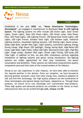 - Profile -

Established in the year 2008, we, “Nessa Illumination Technologies,
Ahmedabad”, are engaged in manufacturer & distributor Solar & LED Lighting
System. The lighting systems we offer include LED Street Light, Solar Street
Lights, Street Lights, Solar LED Street Lights, LED Street Lamp, Solar Power
Pack, LED Flood Lights, LED Lighting Fixture, LED Based Solar Street Lights, LED
Lights, LED Light Fixture, Outdoor Solar Light, LED Outdoor Light, Industrial
Lighting Systems, Household Lighting Systems, LED Parking Light, Dome Lamps,
Globe Light Bulb, Garden Pole Light, Light Systems, Luminaires Lighting, Energy
Saving Lamps, High Power LED Spotlight, Energy Saving Bulb, High Power LED
Lamp, Light Bulb, Light Tubes, Indoor LED Light, Decorative Solar Light, High Bay
Light, Stage Lamps, Outdoor Wall Light, Street Light Fitting, LED Lamp, LED
Tube Light. In addition to this, we also offer consultancy services regarding
installation of lighting systems and power saving mechanisms. Our lighting
systems are widely appreciated for their easy installation, low power
consumption and durability. These systems are fabricated using premium quality
components procured from some of the trusted vendors of the industry.

Owing to our vast experience in solar industry, we have been able to maintain
the reputed position in the domain. Since our inception, we have focused on
deriving greatest economic value from solar energy thus, leading to adoption of
LED and thin-film technology. Our high quality products are the combination of
these technologies and optimal design techniques, adopted by us. Through these
products, we ensure 2x-3x cost advantage over conventional solar products.
These high quality and advanced products are available to the clients at much
reduced prices that can be availed through cash, cheque and DD.
 