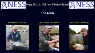 Ness District Salmon Fishery Board
The Team
BRIAN SHAW - DIRECTOR JOHN MACOLL – HEAD BAILIFF CHRIS DAPHNE - BIOLOGIST
 
