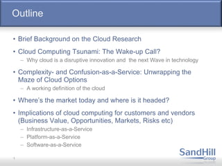 Outline
• Brief Background on the Cloud Research
• Cloud Computing Tsunami: The Wake-up Call?
– Why cloud is a disruptive innovation and the next Wave in technology
• Complexity- and Confusion-as-a-Service: Unwrapping the
Maze of Cloud Options
– A working definition of the cloud
• Where’s the market today and where is it headed?
• Implications of cloud computing for customers and vendors
(Business Value, Opportunities, Markets, Risks etc)
– Infrastructure-as-a-Service
– Platform-as-a-Service
– Software-as-a-Service
1
 