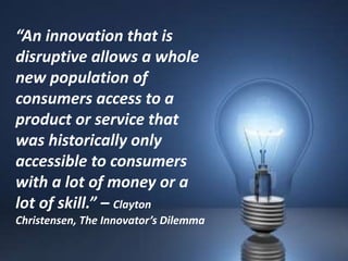 “An innovation that is
disruptive allows a whole
new population of
consumers access to a
product or service that
was historically only
accessible to consumers
with a lot of money or a
lot of skill.” – Clayton
Christensen, The Innovator’s Dilemma
 