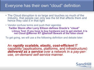 Everyone has their own “cloud” definition
• The Cloud disruption is so large and touches so much of the
industry, that people can only see the bit that affects them and
hence they cast it in that light
• Vendor confuse terms and push their agendas
Twitter Storm after Larry Ellison defines Oracle’s “cloud”
Litmus Test: If you have to buy hardware just to get started, it is
not Cloud @Werner RT @benioff Beware of the false cloud
To get going, we will use a the following definition and debate later:
An rapidly scalable, elastic, cost-efficient IT
capability (applications, platforms, and infrastructure)
delivered as a service over a network in a pay-per-
use, on-demand self-service manner.
 