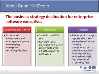 About Sand Hill Group
Investment and Advice
• Provider of
investments and
management advice
to emerging
enterprise
technology leaders
Publishing
• SandHill.com Web
site
• Software Pulse
electronic newsletter
delivered to over
12,500 executives
each week
Research
• Producer of strategic
reports about key
enterprise software
industry
trends which aim to
provide executives
with meaningful,
actionable insight
into the critical
issues they face
The business strategy destination for enterprise
software executives
4
 