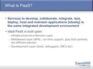 What is PaaS?
• Services to develop, collaborate, integrate, test,
deploy, host and maintain applications [ideally] in
the same integrated development environment
• Ideal PaaS is built upon:
– Infrastructure-as-a-Service Layer
– Middleware layer (APIs’, run-time support, glue that cements
the different pieces)
– Development Layer (tools, debuggers, IDE’s etc)
 