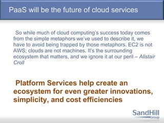 PaaS will be the future of cloud services
So while much of cloud computing’s success today comes
from the simple metaphors we’ve used to describe it, we
have to avoid being trapped by those metaphors. EC2 is not
AWS; clouds are not machines. It’s the surrounding
ecosystem that matters, and we ignore it at our peril – Alistair
Croll
Platform Services help create an
ecosystem for even greater innovations,
simplicity, and cost efficiencies
 