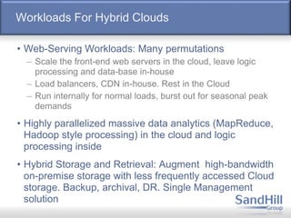 Workloads For Hybrid Clouds
• Web-Serving Workloads: Many permutations
– Scale the front-end web servers in the cloud, leave logic
processing and data-base in-house
– Load balancers, CDN in-house. Rest in the Cloud
– Run internally for normal loads, burst out for seasonal peak
demands
• Highly parallelized massive data analytics (MapReduce,
Hadoop style processing) in the cloud and logic
processing inside
• Hybrid Storage and Retrieval: Augment high-bandwidth
on-premise storage with less frequently accessed Cloud
storage. Backup, archival, DR. Single Management
solution
 