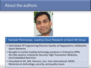 About the authors
6
Kamesh Pemmaraju. Leading Cloud Research at Sand Hill Group
• Held Global VP Engineering/Director Quality at Pegasystems, Solidworks,
Apani Networks
• Brought to market leading technology products in Enterprise BPM,
3D-CAD systems, Enterprise Security, High Transaction Websites,
and Embedded Real-time
• Consulted at GE, GM, Siemens, Sun, Visa International, NASD,
Motorola on technology, security, and quality issues
 