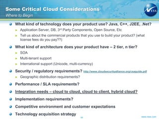 www.ness.com
What kind of technology does your product use? Java, C++, J2EE, .Net?
► Application Server, DB, 3rd Party Components, Open Source, Etc
► Tell us about the commercial products that you use to build your product? (what
license fees do you pay??)
What kind of architecture does your product have – 2 tier, n tier?
► SOA
► Multi-tenant support
► International support (Unicode, multi-currency)
Security / regulatory requirements? http://www.cloudsecurityalliance.org/csaguide.pdf
► Geographic distribution requirements?
Performance / SLA requirements?
Integration needs – cloud to cloud, cloud to client, hybrid cloud?
Implementation requirements?
Competitive environment and customer expectations
Technology acquisition strategy
Some Critical Cloud Considerations
Where to Begin
64
 
