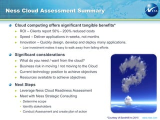 www.ness.com
Ness Cloud Assessment Summary
Cloud computing offers significant tangible benefits*
► ROI – Clients report 50% - 200% reduced costs
► Speed – Deliver applications in weeks, not months
► Innovation – Quickly design, develop and deploy many applications.
• Low investment makes it easy to walk away from failing efforts
Significant considerations
► What do you need / want from the cloud?
► Business risk in moving / not moving to the Cloud
► Current technology position to achieve objectives
► Resources available to achieve objectives
Next Steps
► Leverage Ness Cloud Readiness Assessment
► Meet with Ness Strategic Consulting
• Determine scope
• Identify stakeholders
• Conduct Assessment and create plan of action
*Courtesy of Sandhill Inc 2010
 