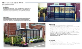 LIVE AND LEARN GREEN HOUSE
PROJECT MANAGER
SOLUTION
• An existing bus stop was re-engineered to a 4-season greenhouse
• A sun analemma showed that the suns angle would give a desired range during the
summer and in the winter using the existing space
• HVAC was routed from the buildings kitchen to the green house providing adequate
steam for heating
• Water pressure was met for Reverse Osmosis filtration and an irrigation system
• Electricity was implemented to hold the power rating for light ballasts, mechanical
temperature, monitoring system, and all things automated
• An inhouse server was built to gather data along with front end development for
technicians to track live data
OUTCOME
• $30,000 grant for a new structure
• Current Greenhouse structure supplements up to 25 students at 739 ft³ growing space
• Partnership with Panera Bread to create an on-campus food pantry
.
PURPOSE
Phi Theta Kappa honor society secured a $16,000 grant for a green house to
address food scarcity at Quinsigamond Community College. This structure
was to provide nutrient dense whole foods and a teaching hub for students.
PROBLEM
Finding a location acceptable by the state and develop an enthusiastic team
that could implement the vision of a four-season greenhouse to be later
scaled to meet specifications for food production security in Worcester, MA.
 