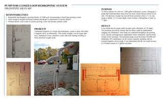 PUMP FOR CLOSED LOOP HYDROPONIC SYSTEM
PROTOTYPE AIR PUMP
RESPONSIBILITIIES
• Researched and designed a growing facility of 5,000 sq.ft. incorporating a closed loop growing system
• V&V testing of multiple prototype systems and design of experiments to test for failures
• Worked directly with a team to execute growing cycles and increase product yields
PROBLEM
Traditional irrigation in a closed loop hydroponic system is done with either
a magnetic drive or submersible. This results in higher cost for larger inlet
sizes, mechanical issues, chemistry issues, and water heating resulting in
lower dissolved oxygen levels.
RESULT
It was found that the pump could circulate water efficiently at 2 ft. depth.
The prototype proved the concept that bio-filters could be implemented,
clogging was eliminated, water temp was stabilized throughout the growing
cycle, calcium and magnesium supplements where eliminated, and dissolved
oxygen levels increased. The prototype pump saved the project $10,000 and
eliminated 20% maintenance on the system originally pumping with an
external magnetic driven pump. It was determined that the site could increase
to 138 plant system at 15 gallons per/plant.
PURPOSE
To find a solution for a 60 site, 1,800 gallon hydroponic system. Designing a
pump that could distribute water from one main central location driven by air
only. The physical concept was derived from cavitation where a 1.5 in.-dia.
pump in ideally 3 ft. of water depth could circulate 1,800 gallons of water at
17 gpm.
 