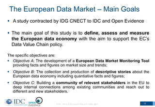 The European Data Market – Main Goals
 A study contracted by IDG CNECT to IDC and Open Evidence
 The main goal of this study is to define, assess and measure
the European data economy with the aim to support the EC’s
Data Value Chain policy.
The specific objectives are:
 Objective A: The development of a European Data Market Monitoring Tool
providing facts and figures on market size and trends;
 Objective B: The collection and production of descriptive stories about the
European data economy including quantiative facts and figures;
 Objective C: Building a community of relevant stakeholders in the EU to
deep internal connections among existing communities and reach out to
different and new stakeholders.
© IDC Visit us at IDC.com and follow us on Twitter: @IDC 13
 