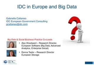 IDC in Europe and Big Data
 Alys Woodward – Research Director,
European Software (Big Data, Advanced
Analytics, Enterprise Social)
 Donna Taylor – Research Director
European Storage
Big Data & Social Business Practice Co-Leads
Gabriella Cattaneo
IDC European Government Consulting
gcattaneo@idc.com
 