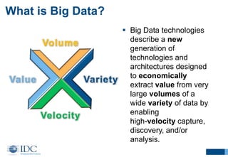 Volume
Variety
Velocity
Value
 Big Data technologies
describe a new
generation of
technologies and
architectures designed
to economically
extract value from very
large volumes of a
wide variety of data by
enabling
high-velocity capture,
discovery, and/or
analysis.
What is Big Data?
 