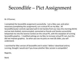Secondlife – Pict Assignment
Dr. O’Conner,
I completed the Secondlife assignment successfully. I am a Mac user, and when
necessary (completing this assignment), run a virtual PC on my Mac. All
Secondlife/avatar controls operated well (I met Sandra from our class this morning (9/14)
and we text chatted, communicated, connected as friends and Sandra successfully
teleported me into the Science Center) on the virtual PC, with the exception of running
Secondlife graphics. I modified settings on my Mac to increase virtual PC ram, but this
did not improve graphics. So when you see my picts on next (4) slides, you will
understand.
I searched for Mac version of Secondlife and it exists! Before I download and try
running, thought I would ask if you know whether Mac version is compatible?
Regards,
Mark
 