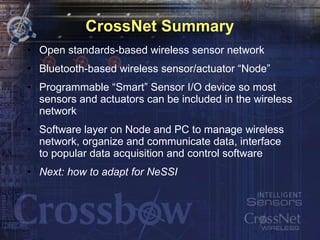 CrossNet Summary Open standards-based wireless sensor network Bluetooth-based wireless sensor/actuator “Node” Programmable “Smart” Sensor I/O device so most sensors and actuators can be included in the wireless network Software layer on Node and PC to manage wireless network, organize and communicate data, interface to popular data acquisition and control software Next: how to adapt for NeSSI 