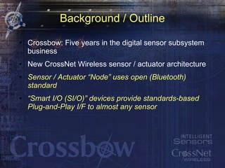 Background / Outline Crossbow: Five years in the digital sensor subsystem business New CrossNet Wireless sensor / actuator architecture Sensor / Actuator “Node” uses open (Bluetooth) standard “ Smart I/O (SI/O)” devices provide standards-based Plug-and-Play I/F to almost any sensor 