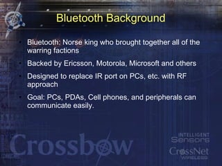 Bluetooth Background Bluetooth: Norse king who brought together all of the warring factions Backed by Ericsson, Motorola, Microsoft and others Designed to replace IR port on PCs, etc. with RF approach Goal: PCs, PDAs, Cell phones, and peripherals can communicate easily. 