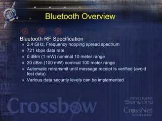 Bluetooth Overview Bluetooth RF Specification 2.4 GHz, Frequency hopping spread spectrum 721 kbps data rate 0 dBm (1 mW) nominal 10 meter range 20 dBm (100 mW) nominal 100 meter range Automatic retransmit until message receipt is verified (avoid lost data) Various data security levels can be implemented 