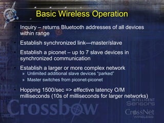 Basic Wireless Operation Inquiry – returns Bluetooth addresses of all devices within range Establish synchronized link—master/slave Establish a piconet – up to 7 slave devices in synchronized communication Establish a larger or more complex network Unlimited additional slave devices “parked” Master switches from piconet-piconet Hopping 1500/sec => effective latency O/M milliseconds (10s of milliseconds for larger networks) 