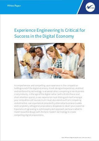 Experience Engineering Is Critical for
Success in the Digital Economy
Ness Software Engineering Services | ness-ses.com | 1
White Paper
A comprehensive and compelling user experience is the competitive
battleground of the digital economy. A well-designed experience, enabled
and reinforced by technology, is essential when competing to win business
in any industry. In the age of the digital native (with infinite choice and
short attention spans), a user experience must distinguish itself amongst
your competitors (of course), but it must also stand out from competing
and attractive user experiences provided by alternative business models
and completely orthogonal propositions desperate to divert your customer.
Experience Engineering is a philosophy and approach we have crafted to
match beautiful design with the best modern technology to create
compelling digital propositions.
 